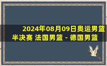 2024年08月09日奥运男篮半决赛 法国男篮 - 德国男篮 全场录像